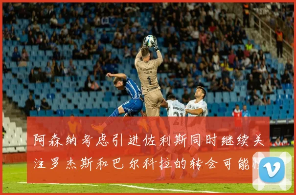 阿森纳考虑引进佐利斯同时继续关注罗杰斯和巴尔科拉的转会可能性