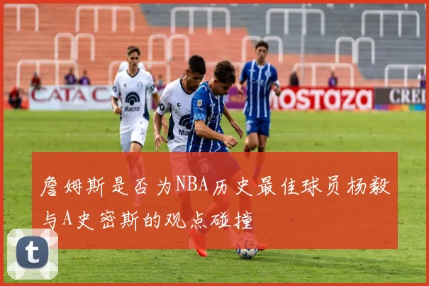 詹姆斯是否为NBA历史最佳球员杨毅与A史密斯的观点碰撞
