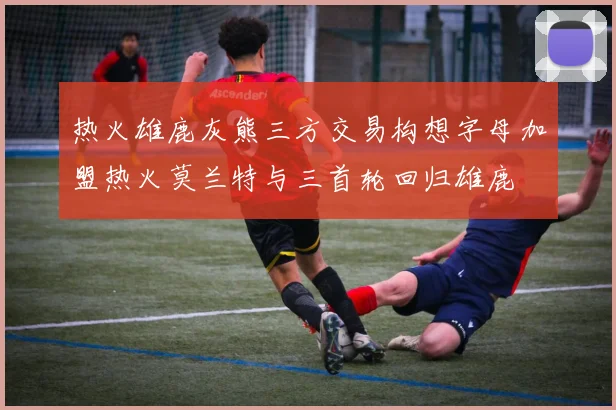 热火雄鹿灰熊三方交易构想字母加盟热火莫兰特与三首轮回归雄鹿