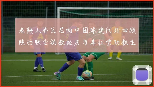 老熟人乔瓦尼向中国球迷问好回顾陕西联合执教经历与库拉索助教生活