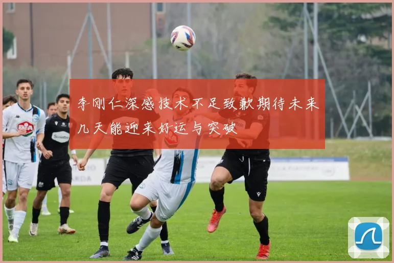 李刚仁深感技术不足致歉期待未来几天能迎来好运与突破