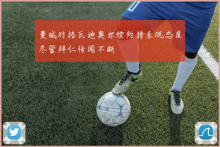 曼城对格瓦迪奥尔续约持乐观态度尽管拜仁传闻不断