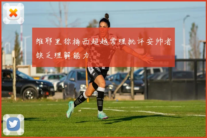 维耶里称梅西超越常理批评安帅者缺乏理解能力
