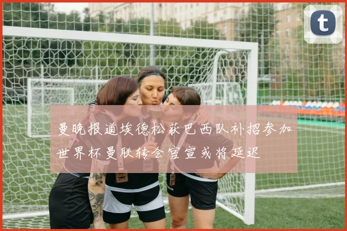 曼晚报道埃德松获巴西队补招参加世界杯曼联转会官宣或将延迟