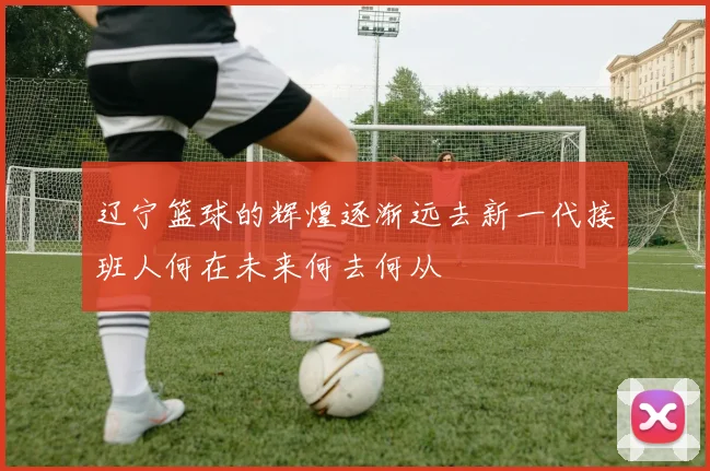 辽宁篮球的辉煌逐渐远去新一代接班人何在未来何去何从