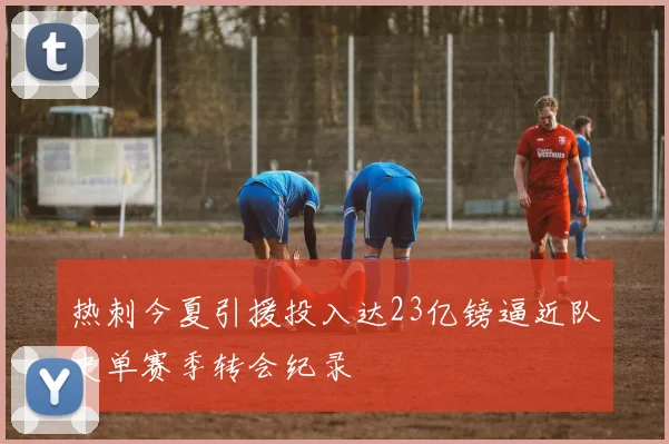 热刺今夏引援投入达23亿镑逼近队史单赛季转会纪录