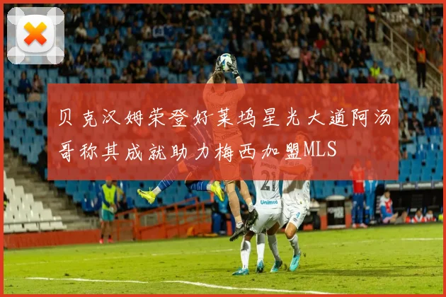 贝克汉姆荣登好莱坞星光大道阿汤哥称其成就助力梅西加盟MLS
