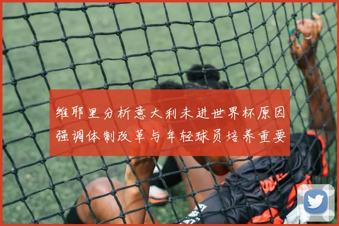 维耶里分析意大利未进世界杯原因强调体制改革与年轻球员培养重要性
